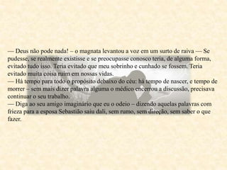 — Deus não pode nada! – o magnata levantou a voz em um surto de raiva — Se
pudesse, se realmente existisse e se preocupasse conosco teria, de alguma forma,
evitado tudo isso. Teria evitado que meu sobrinho e cunhado se fossem. Teria
evitado muita coisa ruim em nossas vidas.
— Há tempo para todo o propósito debaixo do céu: há tempo de nascer, e tempo de
morrer – sem mais dizer palavra alguma o médico encerrou a discussão, precisava
continuar o seu trabalho.
— Diga ao seu amigo imaginário que eu o odeio – dizendo aquelas palavras com
frieza para a esposa Sebastião saiu dali, sem rumo, sem direção, sem saber o que
fazer.
 