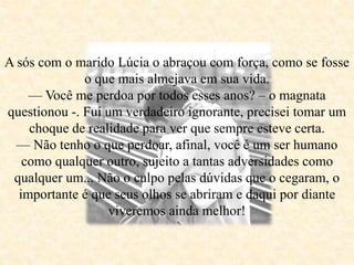 A sós com o marido Lúcia o abraçou com força, como se fosse
o que mais almejava em sua vida.
— Você me perdoa por todos esses anos? – o magnata
questionou -. Fui um verdadeiro ignorante, precisei tomar um
choque de realidade para ver que sempre esteve certa.
— Não tenho o que perdoar, afinal, você é um ser humano
como qualquer outro, sujeito a tantas adversidades como
qualquer um... Não o culpo pelas dúvidas que o cegaram, o
importante é que seus olhos se abriram e daqui por diante
viveremos ainda melhor!
 