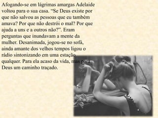 Afogando-se em lágrimas amargas Adelaide
voltou para o sua casa. “Se Deus existe por
que não salvou as pessoas que eu também
amava? Por que não destrói o mal? Por que
ajuda a uns e a outros não?”. Eram
perguntas que inundavam a mente da
mulher. Desanimada, jogou-se no sofá,
ainda amante dos velhos tempos ligou o
rádio sintonizando em uma estação
qualquer. Para ela acaso da vida, mas para
Deus um caminho traçado.
 