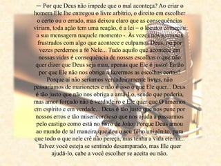 — Por que Deus não impede que o mal aconteça? Ao criar o
homem Ele lhe entregou o livre arbítrio, o direito em escolher
o certo ou o errado, mas deixou claro que as consequências
viriam, toda ação tem uma reação, é a lei – o locutor começou
a sua mensagem naquele momento -. Às vezes nos sentimos
frustrados com algo que acontece e culpamos Deus, ou por
vezes perdemos a fé Nele... Tudo aquilo que acontece em
nossas vidas é consequência de nossas escolhas o que não
quer dizer que Deus seja mau, apenas que Ele é justo! Então
por que Ele não nos obriga a fazermos as escolhas certas?
Porque aí não seríamos verdadeiramente livres, não
passaríamos de marionetes e não é isso o que Ele quer... Deus
é tão justo que não nos obriga a amá-Lo, sendo que poderia,
mas amor forçado não é verdadeiro e Ele quer que O amemos
em espírito e em verdade... Deus é tão justo que nos pune por
nossos erros e tão misericordioso que nos ajuda a passarmos
pelo castigo como está no livro de João: Porque Deus amou
ao mundo de tal maneira que deu o seu filho unigênito, para
que todo o que nele crê não pereça, mas tenha a vida eterna...
Talvez você esteja se sentindo desamparado, mas Ele quer
ajudá-lo, cabe a você escolher se aceita ou não.
 