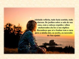 Adelaide refletiu, tudo fazia sentido, tudo
se clareou. De joelhos sobre a sala de sua
casa, com a cabeça erguida e olhos
encharcados ela fez a sua súplica:
— Reconheço que só o Senhor tem a cura
para a minha dor, eu aceito, eu necessito
da Sua ajuda!
 