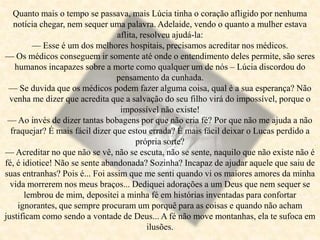 Quanto mais o tempo se passava, mais Lúcia tinha o coração afligido por nenhuma
notícia chegar, nem sequer uma palavra. Adelaide, vendo o quanto a mulher estava
aflita, resolveu ajudá-la:
— Esse é um dos melhores hospitais, precisamos acreditar nos médicos.
— Os médicos conseguem ir somente até onde o entendimento deles permite, são seres
humanos incapazes sobre a morte como qualquer um de nós – Lúcia discordou do
pensamento da cunhada.
— Se duvida que os médicos podem fazer alguma coisa, qual é a sua esperança? Não
venha me dizer que acredita que a salvação do seu filho virá do impossível, porque o
impossível não existe!
— Ao invés de dizer tantas bobagens por que não cria fé? Por que não me ajuda a não
fraquejar? É mais fácil dizer que estou errada? É mais fácil deixar o Lucas perdido a
própria sorte?
— Acreditar no que não se vê, não se escuta, não se sente, naquilo que não existe não é
fé, é idiotice! Não se sente abandonada? Sozinha? Incapaz de ajudar aquele que saiu de
suas entranhas? Pois é... Foi assim que me senti quando vi os maiores amores da minha
vida morrerem nos meus braços... Dediquei adorações a um Deus que nem sequer se
lembrou de mim, depositei a minha fé em histórias inventadas para confortar
ignorantes, que sempre procuram um porquê para as coisas e quando não acham
justificam como sendo a vontade de Deus... A fé não move montanhas, ela te sufoca em
ilusões.
 