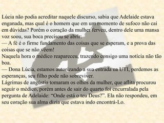 Lúcia não podia acreditar naquele discurso, sabia que Adelaide estava
enganada, mas qual é o homem que em um momento de sufoco não cai
em dúvidas? Porém o coração da mulher ferveu, dentro dele uma mansa
voz soou, sua boca precisou se abrir:
— A fé é o firme fundamento das coisas que se esperam, e a prova das
coisas que se não vêem!
Naquela hora o médico reapareceu, trazendo consigo uma notícia não tão
boa.
— Dona Lúcia, estamos autorizando a sua entrada na UTI, perdemos as
esperanças, seu filho pode não sobreviver.
Lágrimas de angústia tomaram os olhos da mulher, que aflita procurou
seguir o médico, porém antes de sair do quarto foi encurralada pela
pergunta de Adelaide: “Onde está o teu Deus?”. Ela não respondeu, em
seu coração sua alma dizia que estava indo encontrá-Lo.
 