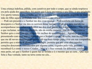 Uma criança indefesa, pálida, com curativos por todo o corpo, que se ainda respirava
era pela ajuda dos aparelhos; foi assim que Lúcia encontrou o seu filho, o seu unigênito.
Um aperto tomou o seu coração, um nó se formou em sua garganta, pegando na inativa
mão do filho aquela atribulada mãe deu início à sua oração:
— Pedi um presente e o Senhor me deu essa criança... Pedi conforto em horas de
desespero e o Senhor me deu os sorrisos desse menino... Pedi que meu marido me
acompanhasse nos cultos e o Senhor me deu esse garoto por companheiro... Não tenho
o que reclamar, sempre fui atendida, não da minha maneira, mas da forma como o
Senhor quis e confesso que sempre foi melhor do que imaginei... Agradeço por ter me
presenteado com esse anjo e entendo que o Senhor o queira de volta, mas eu suplico
que me dê novas chances para amá-lo, dê-me mais tempo para viver em sua companhia,
permita que a minha fé alcance esse milagre, permita que por essa obra aqueles
corações descrentes, entristecidos por alguma coisa, cegados pela vida, possam
reconhecê-Lo como o nosso Criador... Mas se a Sua vontade for diferente, conforte o
meu peito, sei que o Senhor é quem faz as feridas e é o mesmo que as cura... Que seja
feita a Sua vontade, tanto na terra como no céu...
 