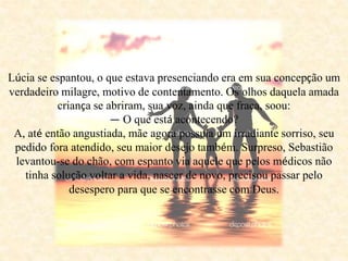 Lúcia se espantou, o que estava presenciando era em sua concepção um
verdadeiro milagre, motivo de contentamento. Os olhos daquela amada
criança se abriram, sua voz, ainda que fraca, soou:
— O que está acontecendo?
A, até então angustiada, mãe agora possuía um irradiante sorriso, seu
pedido fora atendido, seu maior desejo também. Surpreso, Sebastião
levantou-se do chão, com espanto via aquele que pelos médicos não
tinha solução voltar a vida, nascer de novo, precisou passar pelo
desespero para que se encontrasse com Deus.
 