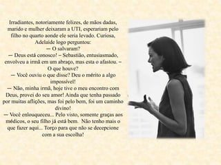Irradiantes, notoriamente felizes, de mãos dadas,
marido e mulher deixaram a UTI, esperariam pelo
filho no quarto aonde ele seria levado. Curiosa,
Adelaide logo perguntou:
— O salvaram?
— Deus está conosco! – Sebastião, entusiasmado,
envolveu a irmã em um abraço, mas esta o afastou. –
O que houve?
— Você ouviu o que disse? Deu o mérito a algo
impossível!
— Não, minha irmã, hoje tive o meu encontro com
Deus, provei do seu amor! Ainda que tenha passado
por muitas aflições, mas foi pelo bem, foi um caminho
divino!
— Você enlouqueceu... Pelo visto, somente graças aos
médicos, o seu filho já está bem. Não tenho mais o
que fazer aqui... Torço para que não se decepcione
com a sua escolha!
 
