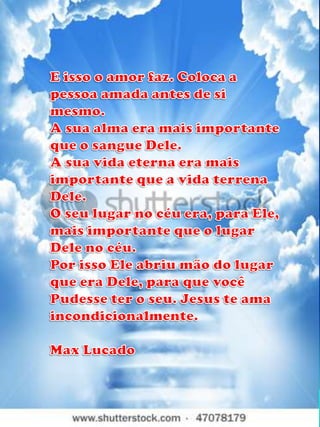 E isso o amor faz. Coloca a pessoa amada antes de si mesmo. A sua alma era mais importante que o sangue Dele.A sua vida eterna era mais importante que a vida terrena Dele.O seu lugar no céu era, para Ele, mais importante que o lugar Dele no céu.Por isso Ele abriu mão do lugar que era Dele, para que vocêPudesse ter o seu. Jesus te ama incondicionalmente.Max Lucado