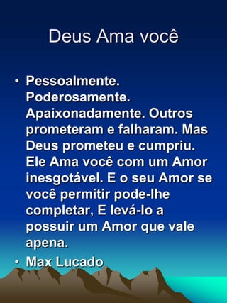 Deus Ama vocêPessoalmente. Poderosamente. Apaixonadamente. Outros prometeram e falharam. Mas Deus prometeu e cumpriu. Ele Ama você com um Amor inesgotável. E o seu Amor se você permitir pode-lhe completar, E levá-lo a possuir um Amor que vale apena.Max Lucado