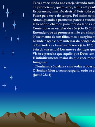 Talvez você ainda não esteja vivendo tudo que DeusTe prometeu e, quem sabe, tenha até perdido suas Esperanças, mas não desista! Pois toda promessa Passa pelo teste do tempo. Foi assim com a vida deAbrão, quando a promessa parecia vencida pelo tempo,O Senhor o chamou para fora da tenda e o fez Contemplar as estrelas do céu (Gn 15.5), fazendo-o Entender que as promessas não era simplesmente oNascimento de um filho, mas o surgimento de uma Grande nação e o manifestar da benção do SenhorSobre todas as famílias da terra (Gn 12.3). Saia da tua tenda! Levante-se do lugar que limita a sua Visão e perceba que aquilo que Deus tem pra vocêÉ infinitivamente maior do que você mesmo possa Imaginar.“ Nenhuma só palavra caiu todas a boas palavras que O Senhor falou a vosso respeito, tudo se cumpriu..”(Josué 23.14)