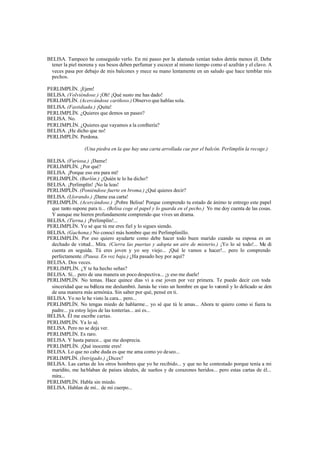 BELISA. Tampoco he conseguido verlo. En mi paseo por la alameda venían todos detrás menos él. Debe
 tener la piel morena y sus besos deben perfumar y escocer al mismo tiempo como el azafrán y el clavo. A
 veces pasa por debajo de mis balcones y mece su mano lentamente en un saludo que hace temblar mis
 pechos.

PERLIMPLÍN. ¡Ejem!
BELISA. (Volviéndose.) ¡Oh! ¡Qué susto me has dado!
PERLIMPLÍN. (Acercándose cariñoso.) Observo que hablas sola.
BELISA. (Fastidiada.) ¡Quita!
PERLIMPLÍN. ¿Quieres que demos un paseo?
BELISA. No.
PERLIMPLÍN. ¿Quieres que vayamos a la confitería?
BELISA. ¡He dicho que no!
PERLIMPLÍN. Perdona.

                  (Una piedra en la que hay una carta arrollada cae por el balcón. Perlimplín la recoge.)

BELISA. (Furiosa.) ¡Dame!
PERLIMPLÍN. ¿Por qué?
BELISA. ¡Porque eso era para mí!
PERLIMPLÍN. (Burlón.) ¿Quién te lo ha dicho?
BELISA. ¡Perlimplín! ¡No la leas!
PERLIMPLÍN. (Poniéndose fuerte en broma.) ¿Qué quieres decir?
BELISA. (Llorando.) ¡Dame esa carta!
PERLIMPLÍN. (Acercándose.) ¡Pobre Belisa! Porque comprendo tu estado de ánimo te entrego este papel
  que tanto supone para ti... (Belisa coge el papel y lo guarda en el pecho.) Yo me doy cuenta de las cosas.
  Y aunque me hieren profundamente comprendo que vives un drama.
BELISA. (Tierna.) ¡Perlimplín!...
PERLIMPLÍN. Yo sé que tú me eres fiel y lo sigues siendo.
BELISA. (Gachona.) No conocí más hombre que mi Perlimplinillo.
PERLIMPLÍN. Por eso quiero ayudarte como debe hacer todo buen marido cuando su esposa es un
  dechado de virtud... Mira. (Cierra las puertas y adopta un aire de misterio.) ¡Yo lo sé todo!... Me di
  cuenta en seguida. Tú eres joven y yo soy viejo... ¡Qué le vamos a hacer!... pero lo comprendo
  perfectamente. (Pausa. En voz baja.) ¿Ha pasado hoy por aquí?
BELISA. Dos veces.
PERLIMPLÍN. ¿Y te ha hecho señas?
BELISA. Sí... pero de una manera un poco despectiva... ¡y eso me duele!
PERLIMPLÍN. No temas. Hace quince días vi a ese joven por vez primera. Te puedo decir con toda
  sinceridad que su belleza me deslumbró. Jamás he visto un hombre en que lo varonil y lo delicado se den
  de una manera más armóni a. Sin saber por qué, pensé en ti.
                               c
BELISA. Yo no le he visto la cara... pero...
PERLIMPLÍN. No tengas miedo de hablarme... yo sé que tú le amas... Ahora te quiero como si fuera tu
  padre... ya estoy lejos de las tonterías... así es...
BELISA. Él me escribe cartas.
PERLIMPLÍN. Ya lo sé.
BELISA. Pero no se deja ver.
PERLIMPLÍN. Es raro.
BELISA. Y hasta parece... que me desprecia.
PERLIMPLÍN. ¡Qué inocente eres!
BELISA. Lo que no cabe duda es que me ama como yo deseo...
PERLIMPLÍN. (Intrigado.) ¿Dices?
BELISA. Las cartas de los otros hombres que yo he recibido... y que no he contestado porque tenía a mi
  maridito, me ha blaban de países ideales, de sueños y de corazones heridos... pero estas cartas de él...
  mira...
PERLIMPLÍN. Habla sin miedo.
BELISA. Hablan de mí... de mi cuerpo...
 