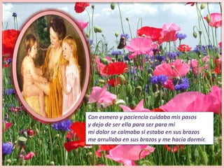 Con esmero y paciencia cuidaba mis pasosy dejo de ser ella para ser para mi mi dolor se calmaba si estaba en sus brazosme arrullaba en sus brazos y me hacia dormir.