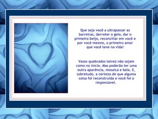 Que seja você a ultrapassar as
barreiras, derreter o gelo, dar o
primeiro beijo, reconciliar em você e
por você mesmo, o primeiro amor
que você teve na vida!
Vasos quebrados talvez não sejam
como no início. Mas poderão ter uma
outra aparência, mosaica e bela. E,
sobretudo, a certeza de que alguma
coisa foi reconstruída e você foi o
responsável.
 