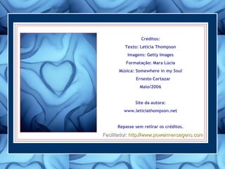 Créditos:
Texto: Letícia Thompson
Imagens: Getty Images
Formatação: Mara Lúcia
Música: Somewhere in my Soul
Ernesto Cortazar
Maio/2006
Site da autora:
www.leticiathompson.net
Repasse sem retirar os créditos.
Facilitador:Facilitador: http://www.powermensagens.comhttp://www.powermensagens.com
 