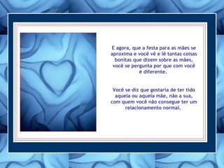 E agora, que a festa para as mães se
aproxima e você vê e lê tantas coisas
bonitas que dizem sobre as mães,
você se pergunta por que com você
é diferente.
Você se diz que gostaria de ter tido
aquela ou aquela mãe, não a sua,
com quem você não consegue ter um
relacionamento normal.
 
