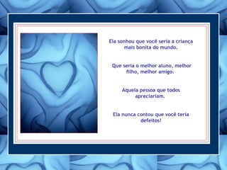 Ela sonhou que você seria a criança
mais bonita do mundo.
Que seria o melhor aluno, melhor
filho, melhor amigo.
Aquela pessoa que todos
apreciariam.
Ela nunca contou que você teria
defeitos!
 