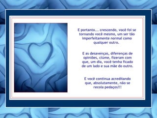 E portanto... crescendo, você foi se
tornando você mesmo, um ser tão
imperfeitamente normal como
qualquer outro.
E as desavenças, diferenças de
opiniões, ciúme, fizeram com
que, um dia, você tenha ficado
de um lado e sua mãe do outro.
E você continua acreditando
que, absolutamente, não se
recola pedaços!!!
 