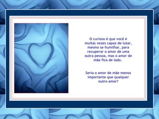 O curioso é que você é
muitas vezes capaz de lutar,
mesmo se humilhar, para
recuperar o amor de uma
outra pessoa, mas o amor de
mãe fica de lado.
Seria o amor de mãe menos
importante que qualquer
outro amor?
 