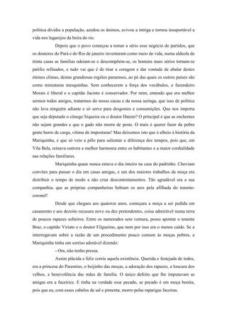 política dividiu a população, azedou os ânimos, avivou a intriga e tornou insuportável a
vida nos lugarejos da beira do rio.
Depois que o povo começou a tomar a sério esse negócio de partidos, que
os doutores do Pará e do Rio de janeiro inventaram como meio de vida, numa aldeola de
trinta casas as famílias odeiam-se e descompõem-se, os homens mais sérios tornam-se
patifes refinados, e tudo vai que é de tirar a coragem e dar vontade de abalar destes
ótimos climas, destas grandiosas regiões paraenses, ao pé das quais os outros países são
como miniaturas mesquinhas. Sem conhecerem a força dos vocábulos, o fazendeiro
Morais é liberal e o capitão Jacinto é conservador. Por mim, entendo que era melhor
sermos todos amigos, tratarmos do nosso cacau e da nossa seringa, que isso de política
não leva ninguém adiante e só serve para desgostos e consumições. Que nos importa
que seja deputado o cônego Siqueira ou o doutor Danim? O principal é que as enchentes
não sejam grandes e que o gado não morra de peste. O mais é querer fazer da pobre
gente burro de carga, vítima de imposturas! Mas deixemos isto que é alheio à história da
Mariquinha, e que só veio a pêlo para salientar a diferença dos tempos, pois que, em
Vila Bela, reinava outrora a melhor harmonia entre os habitantes e a maior cordialidade
nas relações familiares.
Mariquinha quase nunca estava o dia inteiro na casa do padrinho. Choviam
convites para passar o dia em casas amigas, e um dos maiores trabalhos da moça era
distribuir o tempo de modo a não criar descontentamentos. Tão agradável era a sua
companhia, que as próprias companheiras bebiam os ares pela afilhada do tenentecoronel!
Desde que chegara aos quatorze anos, começara a moça a ser pedida em
casamento e aos dezoito recusara nove ou dez pretendentes, coisa admirável numa terra
de poucos rapazes solteiros. Entre os namorados sem ventura, posso apontar o tenente
Braz, o capitão Viriato e o doutor Filgueiras, que nem por isso era o menos caído. Se a
interrogavam sobre a razão de um procedimento pouco comum às moças pobres, a
Mariquinha tinha um sorriso adorável dizendo:
- Ora, não tenho pressa.
Assim plácida e feliz corria aquela existência. Querida e festejada de todos,
era a princesa do Parentins, o beijinho das moças, a adoração dos rapazes, a loucura dos
velhos, a benevolência das mães de família. O único defeito que lhe imputavam as
amigas era a faceirice. E tinha na verdade esse pecado, se pecado é em moça bonita,
pois que eu, com esses cabelos de sal e pimenta, morro pelas raparigas faceiras.

 