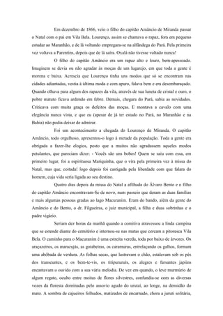 Em dezembro de 1866, veio o filho do capitão Amâncio de Miranda passar
o Natal com o pai em Vila Bela. Lourenço, assim se chamava o rapaz, fora em pequeno
estudar ao Maranhão, e de lá voltando empregara-se na alfândega do Pará. Pela primeira
vez voltava a Parentins, depois que de lá saíra. Oxalá não tivesse voltado nunca!
O filho do capitão Amâncio era um rapaz alto e louro, bem-apessoado.
Imaginem se devia ou não agradar às moças de um lugarejo, em que toda a gente é
morena e baixa. Acrescia que Lourenço tinha uns modos que só se encontram nas
cidades adiantadas, vestia à última moda e com apuro, falava bem e era desembaraçado.
Quando olhava para algum dos rapazes da vila, através de sua luneta de cristal e ouro, o
pobre matuto ficava ardendo em febre. Demais, chegara do Pará, sabia as novidades.
Criticava com muita graça os defeitos das moças. E montava a cavalo com uma
elegância nunca vista, e que eu (apesar de já ter estado no Pará, no Maranhão e na
Bahia) não podia deixar de admirar.
Foi um acontecimento a chegada do Lourenço de Miranda. O capitão
Amâncio, todo orgulhoso, apresentou-o logo à metade da população. Toda a gente era
obrigada a fazer-lhe elogios, posto que a muitos não agradassem aqueles modos
petulantes, que pareciam dizer: - Vocês são uns bobos! Quem se saiu com essa, em
primeiro lugar, foi a espirituosa Mariquinha, que o vira pela primeira vez à missa do
Natal, mas que, coitada! logo depois foi castigada pela liberdade com que falara do
homem, cuja vida seria ligada ao seu destino.
Quatro dias depois da missa do Natal a afilhada do Álvaro Bento e o filho
do capitão Amâncio encontravam-Se de novo, num passeio que deram as duas famílias
e mais algumas pessoas gradas ao lago Macuranim. Eram do bando, além da gente do
Amâncio e do Bento, o dr. Filgueiras, o juiz municipal, a filha e duas sobrinhas e o
padre vigário.
Seriam dez horas da manhã quando a comitiva atravessou a linda campina
que se estende diante do cemitério e internou-se nas matas que cercam a pitoresca Vila
Bela. O caminho para o Macuranim é uma estreita vereda, toda por baixo de árvores. Os
araçazeiros, os maracujás, as goiabeiras, os caramurus, entrelaçando os galhos, formam
uma abóbada de verdura. As folhas secas, que lastravam o chão, estalavam sob os pés
dos transeuntes, e os bem-te-vis, os titipururuís, os alegres e farsantes japiins
encantavam o ouvido com a sua vária melodia. De vez em quando, o leve murmúrio de
algum regato, oculto entre moitas de flores silvestres, confundia-se com as diversas
vozes da floresta dominadas pelo assovio agudo do urutaí, ao longe, na densidão do
mato. A sombra de cajueiros folhudos, matizados de encarnado, chora a juruti solitária,

 