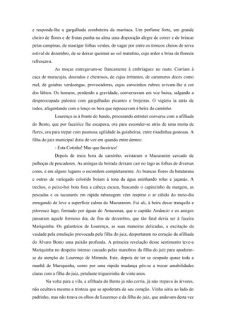 e responde-lhe a gargalhada zombeteira da maritaca. Um perfume forte, um grande
cheiro de flores e de frutas punha na alma uma disposição alegre de correr e de brincar
pelas campinas, de mastigar folhas verdes, de vagar por entre os troncos cheios de seiva
estival de dezembro, de se deixar queimar ao sol matutino, cujo ardor a brisa da floresta
refrescava.
As moças entregavam-se francamente à embriaguez no mato. Corriam à
caça de maracujás, dourados e cheirosos, de cajus irritantes, de caramurus doces como
mel, de goiabas verdoengas, provocadoras, cujos carocinhos rubros avivam-lhe a cor
dos lábios. Os homens, perdendo a gravidade, conversavam em voz baixa, salgando a
despreocupada palestra com gargalhadas picantes e brejeiras. O vigário ia atrás de
todos, afugentando com o lenço os bois que repousavam à beira do caminho.
Lourenço ia à frente do bando, procurando entreter conversa com a afilhada
do Bento, que por faceirice lhe escapava, ora para esconder-se atrás de uma moita de
flores, ora para trepar com pasmosa agilidade às goiabeiras, entre risadinhas gostosas. A
filha do juiz municipal dizia de vez em quando entre dentes:
- Esta Cotinha! Mas que faceirice!
Depois de meia hora de caminho, avistaram o Macuranim cercado de
palhoças de pescadores. As aningas da beirada deixam cair no lago as folhas de diversas
cores, e em alguns lugares o escondem completamente. As brancas flores da batatarana
e outras de variegado colorido boiam à tona da água aninhando rolas e jaçanàs. A
trechos, o peixe-boi bota fora a cabeça escura, buscando o capinzinho da margem, as
pescadas e os tucunarés em rápida rabanagem vêm respirar o ar cálido do meio-dia
enrugando de leve a superfície calma do Macuranim. Foi ali, à beira desse tranquilo e
pitoresco lago, formado por águas do Amazonas, que o capitão Amâncio e os amigos
passaram aquele formoso dia, de fins de dezembro, que tão fatal devia ser à faceira
Mariquinha. Os galanteios de Lourenço, as suas maneiras delicadas, a excitação da
vaidade pela emulação provocada pela filha do juiz, despertaram no coração da afilhada
do Álvaro Bento uma paixão profunda. A primeira revelação desse sentimento teve-a
Mariquinha no despeito intenso causado pelas manobras da filha do juiz para apoderarse da atenção do Lourenço de Miranda. Este, depois de ter se ocupado quase toda a
manhã de Mariquinha, como por uma rápida mudança pôs-se a trocar amabilidades
claras com a filha do juiz, petulante trigueirinha de vinte anos.
Na volta para a vila, a afilhada do Bento já não corria, já não trepava às árvores,
não ocultava mesmo a tristeza que se apoderara de seu coração. Vinha séria ao lado do
padrinho, mas não tirava os olhos de Lourenço e da filha do juiz, que andavam desta vez

 