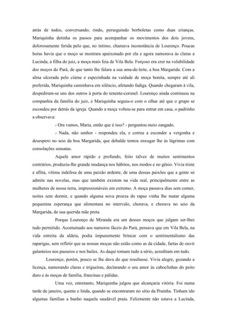 atrás de todos, conversando, rindo, perseguindo borboletas como duas crianças.
Mariquinha detinha os passos para acompanhar os movimentos dos dois jovens,
dolorosamente ferida pelo que, no íntimo, chamava inconstância de Lourenço. Poucas
horas havia que o moço se mostrara apaixonado por ela e agora namorava às claras a
Lucinda, a filha do juiz, a moça mais feia de Vila Bela. Forçoso era crer na volubilidade
dos moços do Pará, de que tanto lhe falara a sua ama-de-leite, a boa Margarida. Com a
alma ulcerada pelo ciúme e espezinhada na vaidade de moça bonita, sempre até ali
preferida, Mariquinha caminhava em silêncio, afetando fadiga. Quando chegaram à vila,
despediram-se uns dos outros à porta do tenente-coronel. Lourenço ainda continuou na
companhia da família do juiz, e Mariquinha seguiu-o com o olhar até que o grupo se
escondeu por detrás da igreja. Quando a moça voltou-se para entrar em casa, o padrinho
a observava:
- Ora vamos, Maria, então que é isso? - perguntou meio zangado.
- Nada, não senhor - respondeu ela, e correu a esconder a vergonha e
desespero no seio da boa Margarida, que debalde tentou enxugar lhe às lágrimas com
consolações sensatas.
Aquele amor rápido e profundo, feito talvez de muitos sentimentos
contrários, produziu-lhe grande mudança nos hábitos, nos modos e no gênio. Vivia triste
e aflita, vítima indefesa de uma paixão ardente, de uma dessas paixões que a gente só
admite nas novelas, mas que também existem na vida real, principalmente entre as
mulheres de nossa terra, impressionáveis em extremo. A moça passava dias sem comer,
noites sem dormir, e quando alguma nova proeza do rapaz vinha lhe matar alguma
pequenina esperança que alimentara no intervalo, chorava, e chorava no seio da
Margarida, de sua querida mãe preta.
Porque Lourenço de Miranda era um desses moços que julgam ser-lhes
tudo permitido. Acostumado aos namoros fáceis do Pará, pensava que em Vila Bela, na
vida estreita da aldeia, podia impunemente brincar com o sentimentalismo das
raparigas, sem refletir que as nossas moças não estão como as da cidade, fartas de ouvir
galanteios nos passeios e nos bailes. As daqui tomam tudo a sério, acreditam em tudo.
Lourenço, porém, pouco se lhe dava do que resultasse. Vivia alegre, gozando a
licença, namorando claras e trigueiras, declarando o seu amor às caboclinhas do peito
duro e às moças de família, franzinas e pálidas.
Uma vez, entretanto, Mariquinha julgou que alcançaria vitória. Foi numa
tarde de janeiro, quente e linda, quando se encontraram no sítio da Prainha. Tinham ido
algumas famílias a banho naquela saudável praia. Felizmente não estava a Lucinda,

 