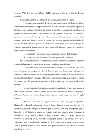 presa em Vila Bela por um defluxo rebelde, que mais a afeava. O fato foi de bom
presságio,
Mariquinha, que fora a contragosto ao passeio, sentiu intensa alegria.
Lourenço esteve adorável de paixão e de sentimento, e a afilhada do Álvaro
Bento contou uma hora de completa felicidade no meio de tantas amarguras. Apesar de
cercados pela vigilância suspeitosa de amigos e parentes, conseguiram encontrar-se a
sós por um momento, sob a copa frondosa de um taperabá, à beira do rio. Lourenço
perguntou o motivo da tristeza que todos lhe notavam, foi terno, solícito e amante. Disse
que era a moça mais formosa da vila, e que no Pará, mesmo naquela grande cidade, tão
rica em mulheres bonitas, jamais viu formosura igual. Que o seu maior desejo era
possuí-la toda para si, porque a amava como nunca poderia amar e morreria, certamente,
se não fosse correspondido.
- E a Lucinda? - perguntou a moça radiante de amor e de felicidade.
A Lucinda era uma tola à custa de quem gostava de divertir-se.
Só a Mariquinha amava, só de Mariquinha sentia separar-se, quando se esgotasse
o tempo da licença e tivesse de voltar a tomar o seu lugar na alfândega.
Mariquinha sentia a felicidade inundar-lhe a alma, o seu coração abria-se às
mais lisonjeiras esperanças, os olhos brilhavam com um fulgor que embriagava a
Lourenço. Todos os pesares da moça desvaneceram-se de súbito, as noites de insônia e
os dias dolorosos foram esquecidos. O carmim tingiu-lhe as faces descoradas. O tronco
do grande taperabá protegeu o primeiro e único beijo que trocaram aqueles dois
amantes.
No dia seguinte, Mariquinha amanheceu cantando, o que surpreendeu a
todos de casa, menos à velha Margarida, que durante a noite ouvira a história do passeio
à Prainha. Passou a moça o dia alegre e contente, mas à noite esperava-a uma decepção
horrível.
Reunidos em casa do capitão Amâncio, para um jogo de prendas,
Mariquinha e Lucinda acharam-se frente a frente. Lourenço, por uma inexplicável
contradição, foi todo atenções e desvelos para a filha do juiz, sem se importar com o
despeito visível daquela a quem na véspera jurara um sincero amor. Lourenço e
Lucinda, ao abrigo das liberdades do jogo, trocaram abraços e beijos, galanteios
recíprocos à vista de todos, enquanto Mariquinha ralava-se de ciúmes e de raiva,
reduzida a ouvir as amabilidades insulsas do dr. Filgueiras. A formosa moça retirou-se
cedo e, quando chegou a casa, rompeu num pranto soluçado que terminou por um
vagado de três horas.

 