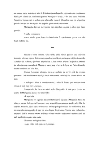 eu mesma quem arranjou o tajá. A defunta andava chorando, chorando, não comia nem
bebia, por ciúmes da Joaninha Sapateira. Arranjou-se o tajá... e foi uma vez a Joaninha
Sapateira. Nunca mais o senhor quis saber dela, e era só Miquelina para cá, Miquelina
para lá. até que lhe deu aquela dor de peito que a matou, coitadinha!
Mariquinha fez um movimento para recolher a perna e soltou um fraco
gemido.
A velha resmungou:
- Arre, minha gente, basta de choradeiras. É experimentar que se bem não
fizer, mal não faz.

***

Passara-se uma semana. Uma tarde, entre várias pessoas que estavam
tomando o fresco à porta do tenente-coronel Álvaro Bento, achava-se o filho do capitão
Amâncio de Miranda, que viera despedir-se. A sua licença estava a esgotar-se. Dentro
de três dias era esperado de Manaus o vapor que o havia de levar ao Pará, deixando
muitas saudades em Vila Bela.
Quando Lourenço chegara, havia-se acabado de servir café às pessoas
presentes. Um mulatinho do serviço ainda estava com a bandeja de xícaras vazias na
mão.
- Moleque - disse o tenente-coronel, - dize lá dentro que mandem uma
xícara de café para o sr. Lourenço.
O rapazinho foi dar o recado à velha Margarida. A mãe preta correu ao
quarto de Mariquinha e disse-lhe ao ouvido:
- É agorinha.
Mariquinha foi à gaveta da cômoda buscar o tajá que a Margarida havia na
véspera trazido do Lago da Francesa, e que, absorvido em pequena porção pelo filho do
capitão Amâncio, devia deixá-lo louco de amores pela pessoa que lho ministrasse. Ela
mesma ralou uma porção de raiz em uma língua de pirarucu. Tomou uma colherinha,
encheu-a com o resíduo obtido, misturou-o com açúcar e depositou-o numa xícara de
café que lhe trouxera a mãe preta.
Chamou o moleque e disse:
- Aqui está o café para o sr. Lourenço.

 