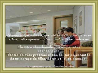 Alguns há (acredite!), que até se esquecem de suas
 mães... não apenas no "seu dia", mas em todos os
                       dias!
      Há mães abandonadas em asilos, mães
                  abandonadas
dentro de suas próprias casas, solitárias, carentes
 de um abraço de filho, de um beijo, de atenção!
 