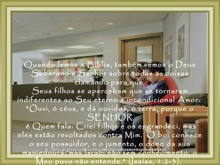 Quando lemos a Bíblia, também vemos o Deus
     Soberano e Senhor sobre todas as coisas
                clamando para que
     Seus filhos se apercebam que se tornaram
indiferentes ao Seu eterno e incondicional Amor:
   "Ouvi, ó céus, e dá ouvidos, ó terra, porque o
                    SENHOR
   é Quem fala: Criei filhos e os engrandeci, mas
eles estão revoltados contra Mim. O boi conhece
    o seu possuidor, e o jumento, o dono da sua
  manjedoura; mas Israel não tem conhecimento, o
      Meu povo não entende." (Isaías, 1.2-3).
 