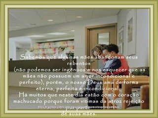 Sabemos que algumas mães abandonam seus
                     rebentos
(não podemos ser ingênuos e nos esquecer que as
   mães não possuem um amor incondicional e
  perfeito), porém, o nosso Deus ama de forma
        eterna, perfeita e incondicional.
  Há muitos que neste dia estão com o coração
machucado porque foram vítimas da atroz rejeição
                    por parte
                  de suas mães.
 
