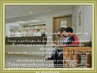 Não podemos 'idolatrar' o amor materno como se
                       este
fosse a perfeição do amor que pensamos conhecer.
   É certo que o amor de mãe é instintivamente
                   abnegado,
mas isso não o torna perfeito. Inclusive há aquelas
                       que
      abandonam seus filhos à própria sorte.
Talvez este tenha sido o pensamento do Salmista
quando escreveu: "Ainda que meu pai e minha mãe
 