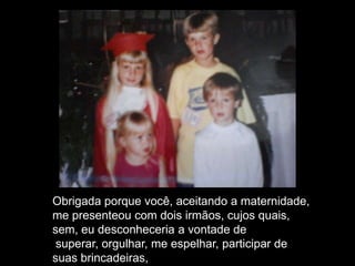 Obrigada porque você, aceitando a maternidade,
me presenteou com dois irmãos, cujos quais,
sem, eu desconheceria a vontade de
superar, orgulhar, me espelhar, participar de
suas brincadeiras,
 