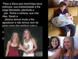 Peço a Deus que reconheça seus
esforços, sua solidariedade e lhe
traga felicidade, plenitude e
paz. Tenha a certeza, que nós,
Alex, Sarah e
Jéssica temos muito a lhe
agradecer e não temos nem de
perto como lhe retribuir tudo o
que fez e tem feito para o
nosso bem.
Me perdoa mãe, por falhar
tanto contigo!
 