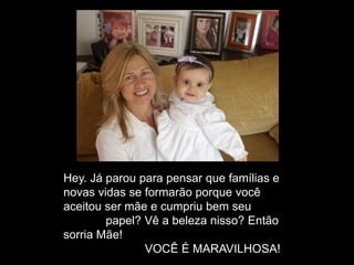 Hey. Já parou para pensar que famílias e
novas vidas se formarão porque você
aceitou ser mãe e cumpriu bem seu
papel? Vê a beleza nisso? Então
sorria Mãe!
VOCÊ É MARAVILHOSA!
 