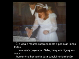 É, a vida é mesmo surpreendente e por suas linhas
tortas,
belamente projetada. Sabe, há quem diga que o
amor
homem/mulher venha para concluir uma missão
 