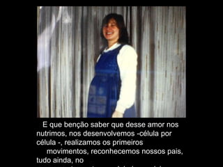 E que benção saber que desse amor nos
nutrimos, nos desenvolvemos -célula por
célula -, realizamos os primeiros
movimentos, reconhecemos nossos pais,
tudo ainda, no
 
