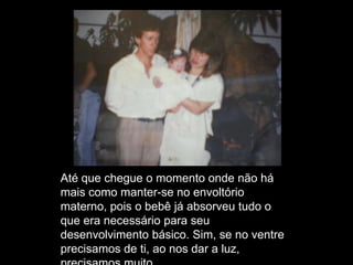 Até que chegue o momento onde não há
mais como manter-se no envoltório
materno, pois o bebê já absorveu tudo o
que era necessário para seu
desenvolvimento básico. Sim, se no ventre
precisamos de ti, ao nos dar a luz,
 