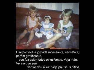E aí começa a jornada incessante, cansativa,
porém gratificante,
que faz valer todos os esforços. Veja mãe.
Veja o que seu
ventre deu a luz. Veja pai, seus olhos
 