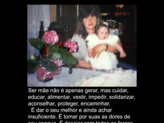Ser mãe não é apenas gerar, mas cuidar,
educar, alimentar, vestir, impedir, solidarizar,
aconselhar, proteger, encaminhar.
É dar o seu melhor e ainda achar
insuficiente. É tomar por suas as dores de
 