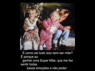 E como sei tudo isso sem ser mãe?
É porque eu
ganhei uma Super Mãe, que me fez
sentir todas
essas emoções e não poder
 
