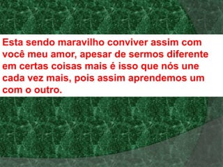 Esta sendo maravilho conviver assim com
você meu amor, apesar de sermos diferente
em certas coisas mais é isso que nós une
cada vez mais, pois assim aprendemos um
com o outro.
 