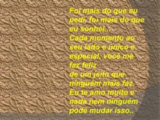 Foi mais do que eu
pedi, foi mais do que
eu sonhei...
Cada momento ao
seu lado e único e
especial, você me
faz feliz
de um jeito que
ninguém mais faz.
Eu te amo muito e
nada nem ninguém
pode mudar isso..
 