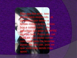 Digo que lhe amo, isso
jamais será esquecido. Já
passamos por tantas e
tantas coisas juntos, coisas
boa e coisas ruins. Mas
agradeço por estar SEMPRE
ao meu lado. Posso ate cair,
mais sei que posso contar
com você para me levantar,
posso ate não cair, pois sei
que você esta sendo meu
apoio.
 