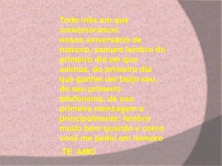 Todo mês em que
comemoramos
nosso aniversário de
namoro, sempre lembro do
primeiro dia em que
saimos, do primeiro dia
que ganhei um beijo seu,
do seu primeiro
telefonema, de sua
primeira mensagem e
principalmente: lembro
muito bem quando e como
você me pediu em namoro
.TE AMO
 