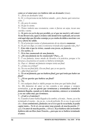 como yo sé amar pues eso hubiera sido un desmadre (risas).
     T.: ¡Sería un desmadre! (ríe)
     A.: Sí: y si la persona no me hubiese amado.., pero ¡bueno, qué conversa-
     ción...!
     T.: Ah, pero lo sientes.
     A.: Sí que lo siento.
     T.: Tienes todavía una resonancia, como si fueras un arpa, tocan una
     cuerda y suena.
     A.: Sí, pero eso ya lo doy por perdido, yo sé que me moriré y ahí estaré.
     Yo me llevaré esto, aquí es el único sitio donde lo he explicado, mi secreto
     está aquí algo que llevaba conmigo yo ya estaba decidida a morirme con
     eso y ahora ha salido.
     T.: Tú al principio tenías el planteamiento de no dejarte enamorar.
     A.: Sí, por eso digo, es como si estuviera viviendo una segunda vida ¿No?
     T.: Esta vida sí que la viviste, cuando eras joven, en fantasía.
     A.: En sueños, sí.
     T.: Tú te has enamorado de una fantasía.
     A.: ¿De una fantasía me he enamorado? Pues..., sí.
     T.: Y esa fantasía, tienes miedo de llevarla a la práctica, porque si la
     llevaras a la práctica el cuento se hubiera terminado.
     A.: Pues sí. Además mi fantasía siempre tenía un final.
     T.: ¿Cómo era el final?
     A.: No era un final feliz. Era un final, que yo no quería.
     T.: ¿Qué final querías?
     A.: Yo en mi fantasía, que no hubiera final ¿por qué tenía que haber un
     final?
     T.: ¿Tú no querías que hubiese un final?
     A.: No.
     T.: Así cualquier final es infeliz porque no tiene por qué haber final.
     A.: Mis fantasías de amor yo las contaba a mis amigas y siempre
     terminaban, y yo no quería que terminaran y terminaban cuando la
     fantasía llegaba, cuando yo le daba un máximo, entonces se terminaba
     y eso me sabía mal, que terminase.
     T.: ¿Cuál es el máximo?.
     A.: Cuando el amor había llegado a la cumbre, a lo más... bueno, ya se ha
     terminado el cuento... (ja, ja, ja...) era de película. Sí, es eso, lo que usted
     dice. Eran sentimientos, fantasías; no sé si es que lo escuchaba, lo podía
     captar tanto... No lo sé, era un amor muy grande, de mucha pasión. [T:
     ajá]. Un amor de mucha pasión...: (Risas). Si yo hubiera sido un hombre
     hubiera sido un Don Juan Tenorio..., para que no se hubiese terminado
     el amor.

14                                     REVISTA DE PSICOTERAPIA / Vol. XVII - Nº 68
 