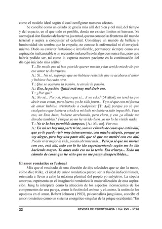 como el modelo ideal según el cual configurar nuestros afectos.
     Se concibe como un estado de gracia más allá del bien y del mal, del tiempo
y del espacio, en el que todo es posible, donde no existen límites ni barreras. Se
asemeja al don fáustico de la eterna juventud, que no conoce las fronteras del mundo
terrenal y aspira a conquistar el celestial. Constituye un mundo de belleza y
luminosidad sin sombra que lo empañe, no conoce la enfermedad ni el envejeci-
miento. Dado su carácter fantasioso e irrealizable, permanece siempre como una
aspiración inalcanzable o un recuerdo melancólico de algo que nunca fue, pero que
habría podido ser, tal como lo expresa nuestra paciente en la continuación del
diálogo iniciado más arriba:
         T.: De modo que tú has querido querer mucho y has tenido miedo de que
         ese amor te destruyera.
         A.: Sí... No sé, supongo que no hubiese resistido que se acabara el amor
         y hubiese buscado otro.
         T.: Que se acabara la pasión, te atraía la pasión.
         A.: Eso, la pasión. Quizá está muy mal decir eso.
         T.: ¿Por qué?
         A.: No sé... Pero sí, pienso que sí... A mi edad [54 años], no tendría que
         decir esas cosas, pero bueno, yo he sido joven... Y yo sé que con mi forma
         de amar hubiese arrebatado a cualquiera [T: Ajá] porque yo sé que
         cualquiera que hubiera estado a mi lado no hubiera sido impasible. Pues
         eso, un Don Juan, hubiese arrebatado, pero claro, y eso ¿a dónde me
         llevaba también? Porque yo no he vivido bien, yo no lo he vivido nada.
         T.: No te lo has permitido tampoco. [A.: No, no]. Por eso.
         A.: En mi ser hay una parte triste, son un cúmulo de cosas que están ahí,
         que yo lo puedo vivir muy intensamente, con mucha alegría, porque yo
         soy alegre, pero hay una parte ahí, que sé que me moriré con eso ahí.
         Puedo vivir mejor la vida, puedo abrirme más... Pero yo sé que me moriré
         con eso, está ahí, todo eso lo he ido experimentando según me he ido
         haciendo mayor. Yo antes todo eso no lo tenía. Esa tristeza... Todo un
         cúmulo de cosas que he visto que no me pasan desapercibidas...

El amor romántico es fusional
     Más que el resultado de una elección de dos soledades que se dan la mano,
como dice Rilke, el ideal del amor romántico parece ser la fusión indiscriminada,
orientada a llevar a cabo la máxima plenitud del propio yo subjetivo. La cópula
amorosa, representa en el imaginario romántico la materialización de esta aspira-
ción. Jung la interpreta como la atracción de los aspectos inconscientes de los
componentes de una pareja, como la fusión del animus y el anima, la unión de los
opuestos en el amor. Robert Johnson (1983), psicoanalista junguiano, concibe el
amor romántico como un sistema energético singular de la psique occidental. “En


22                                       REVISTA DE PSICOTERAPIA / Vol. XVII - Nº 68
 