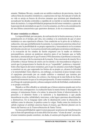 amante. Madame Bovary, casada con un médico mediocre de provincias, tiene la
cabeza llena de ensueños románticos y aspiraciones de lujo; llevada por el tedio de
su vida se arroja en brazos de diversos amantes que terminan por abandonarla;
acosada por las deudas contraídas a espaldas de su marido se suicida tomando una
dosis de arsénico. La imposibilidad de perpetuación del amor romántico, a pesar de
la percepción de eternidad con que lo viven los amantes, nos lleva a la consideración
de una última característica que queremos destacar, la de su evanescencia.

El amor romántico es efímero
       La imposibilidad, por una parte, de realización de la fusión amorosa y la de su
perpetuación en el tiempo, por otra, nos conduce a la conclusión de que el amor
romántico es una experiencia efímera. Esta condición no lo priva de su belleza y
seducción, sino que probablemente la aumenta. La experiencia amorosa sitúa al ser
humano ante la posibilidad de su propia superación y trascendencia en la aventura
de la fusión con otro ser. La resurrección del mito andrógino en términos mitológicos,
o la evocación de los estados de fusión originaria con la madre en términos
psicoanalíticos, ejercen un poderoso atractivo para el ser humano que se halla
desolado y amenazado por lo que Fromm (1956) denomina el problema existencial,
que no es otro que el de la conciencia de la muerte. Esta conciencia de muerte lleva
al hombre a buscar formas de unión con los demás o de trascendencia religiosa o
social que le proporcionen la ilusión de un yo “expandido”, poderoso e inmortal.
Entre ellas figura la del amor romántico, por el que los amantes creen haber llegado
a constituir un ser, que superando los límites de su propio yo, alcanza la felicidad
y la inmortalidad. Estos objetivos, sin embargo, se muestran al poco tiempo como
el espejismo provocado por un estado eufórico o maniacal que termina por
marchitarse como el perfume, los colores y las formas de la más bella de las flores
a partir del momento en que se la corta para poseerla. El amor romántico se consume
en el fuego de su propia pasión y abrasa cualquier atisbo de fertilidad, condenándose
a su propia extinción.
       Dejado a su libre albedrío se entiende que el deseo amoroso pueda caer en los
extremos más contrapuestos: la exaltación hasta la manía frente al desengaño más
amargo; el entusiasmo frente a la rutina; la atracción frente el aborrecimiento; la
posesión y el dominio frente a la sumisión y la dependencia; o que pueda
desembocar en celos, infidelidad y traiciones, o dar lugar a pasiones desenfrenadas
y destructivas. En su lenguaje tanto cabe la idealización como la abyección, lo
sublime como lo obsceno, lo poético como lo vulgar. Nadie como los místicos ha
sabido expresar el arrebato amoroso hasta el éxtasis, que Bernini plasmó con la
fuerza del barroco en la Transverberación de Santa Teresa.
       Su única posibilidad de supervivencia pasa por un proceso de transformación
que es fruto del aprendizaje en la más difícil de las artes: “el arte de amar”, en el que
el amor romántico puede constituir, sin duda, el camino privilegiado de iniciación.


26                                         REVISTA DE PSICOTERAPIA / Vol. XVII - Nº 68
 