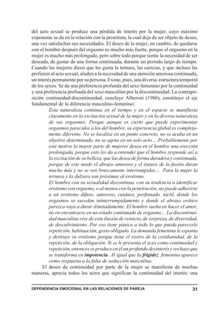 del acto sexual se produce una pérdida de interés por la mujer, cuyo máximo
exponente se da en la relación con la prostituta, la cual deja de ser objeto de deseo,
una vez satisfechas sus necesidades. El deseo de la mujer, en cambio, de quedarse
con el hombre después del orgasmo es mucho más fuerte, porque el orgasmo en la
mujer es mucho más prolongado, pero sobre todo porque siente la necesidad de ser
deseada, de gustar de una forma continuada, durante un periodo largo de tiempo.
Cuando las mujeres dicen que les gusta la ternura, las caricias, y que incluso las
prefieren al acto sexual, aluden a la necesidad de una atención amorosa continuada,
un interés permanente por su persona. Existe, pues, una diversa estructura temporal
de los sexos. Se da una preferencia profunda del sexo femenino por la continuidad
y una preferencia profunda del sexo masculino por la discontinuidad. La contrapo-
sición continuidad-discontinuidad, concluye Alberoni (1986), constituye el eje
fundamental de la diferencia masculino-femenino:
         Esta naturaleza continua en el tiempo y en el espacio se manifiesta
         claramente en la excitación sexual de la mujer y en la diversa naturaleza
         de sus orgasmos. Porque aunque es cierto que puede experimentar
         orgasmos parecidos a los del hombre, su experiencia global es completa-
         mente diferente. No se localiza en un punto concreto, no se acaba en un
         objetivo determinado, no se agota en un solo acto… Probablemente por
         este motivo la mayor parte de mujeres desea en el hombre una erección
         prolongada, porque esto les da a entender que el hombre responde así a
         la excitación de su belleza, que las desea de forma duradera y continuada,
         porque de este modo el abrazo amoroso y el éxtasis de la fusión duran
         mucho más y no se ven bruscamente interrumpidos… Para la mujer la
         ternura y la dulzura son próximas al erotismo.
         El hombre con su sexualidad discontinua, con su tendencia a identificar
         erotismo con orgasmo, o al menos con la penetración, no puede adherirse
         a un erotismo difuso, amoroso, cutáneo, perfumado, táctil, donde los
         orgasmos se sucedan ininterrumpidamente y donde el abrazo erótico
         parezca vaya a durar ilimitadamente. El hombre sueña en hacer el amor,
         no en encontrarse en un estado continuado de orgasmo… La discontinui-
         dad masculina vive de esta ilusión de reinicio, de sorpresa, de diversidad,
         de descubrimiento. Por eso tiene pánico a todo lo que pueda parecerle
         repetición, habituación, gesto obligado. La demanda femenina le espanta
         y destruye su erotismo porque tiene el rostro de la cotidianidad, de la
         repetición, de la obligación. Si se le presenta el sexo como continuidad y
         repetición, entonces se produce en él un profundo desinterés y rechazo que
         se transforma en impotencia. Al igual que la frigidez femenina aparece
         como respuesta a la falta de seducción masculina.
     El deseo de continuidad por parte de la mujer se manifiesta de muchas
maneras, aprecia todos los actos que significan la continuidad del interés: una


DEPENDENCIA EMOCIONAL EN LAS RELACIONES DE PAREJA                                  31
 