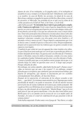 Aparte de esto, él no trabajaba, yo lo pagaba todo y él ni trabajaba ni
       ayudaba en casa y siempre yo lo hacía todo mal. Y finalmente, todo estaba
       a su nombre, la casa de Berlín, las acciones, la mitad de la casa de
       Barcelona y además yo pagaba los gastos de Berlín y Barcelona, su móvil
       de ejecutivo, el Mercedes, las jornadas de no sé qué con la crême de la
       crême ejecutiva en el Club de Polo, el de Tenis, o el de Golf…
       ¿Qué había pasado? Yo intentaba hacer todo lo que podía para compla-
       cerle. Y nunca era suficiente. Vestir como él quería, maquillarme como él
       quería, ver o no ver a la gente que él quería, no ver a mis amigas, tenía celos
       de mi abuela y de mi hijo. Creo que me salvaron dos cosas o mejor dicho
       una. Tener unos principios éticos honestos con unas ideas claras sobre dos
       temas: el tema de la sexualidad y los hijos. Me había pedido muchas veces
       mantener relaciones sexuales con otra gente (con otros hombres y él
       mirando o tríos) y nunca accedí. Y luego empezó a amenazarme que si no
       lo hacía como y cuando él quería se buscaría a otra. Desgraciadamente,
       después de la separación tuve la evidencia que sus gustos sexuales ni tan
       siquiera eran legales.
       Y también lo que colmó mi vaso de aguante fue cómo trataba a los niños.
       Lo que él hacía no tenía nada que ver con lo que yo pensaba que debía ser
       el amor del padre de mis hijos. No quería estar con ellos más de 15 minutos,
       menos si lloraban, nunca les daba el desayuno, comida o la cena, nunca
       les cambiaba el pañal. Solamente quería estar con ellos durante el baño.
       Y ponía el pistillo para que yo no pudiera entrar porque decía que si yo
       entraba luego los niños no querían estar con él. Y luego supe porqué.
       Porque abusaba de ellos.
       Sin embargo, me sentía culpable. ¿Qué habré hecho mal? ¿Tantas cosas?
       ¿Que no merezco que me ame y me respete? Y, sin embargo, siempre
       pensaba que se arreglaría, que cambiaría, que encontraría un trabajo, que
       dejaría de atosigarme, que dejaría su fascinación por los cuchillos
       extremadamente bien afilados, de hacerme llorar…
       Después de la separación, al enterarme de los abusos sexuales a mis
       hijos,… ¡qué dolor! ¡Le teníamos tanto miedo los tres! Supongo que estaba
       paralizada de miedo y no podía ni moverme. El día de nuestro noveno
       aniversario me dí cuenta realmente de la farsa que estaba actuando. Me
       regaló un libro con 365 formas de ser romántico, me llevó a un restaurante
       de lujo y me dijo después de ver la película “Moulin Rouge” que yo lo era
       todo para él, que me quería muchísimo. A los dos días tenía billete para
       Berlín para ver a su amante con la excusa de ver a su madre antes de
       Navidad. ¡Yo tenía el e-mail de confirmación de que pasarían el fin de
       semana juntos!
       Todo había empezado 10 años antes con el juego de “hoy llueve, es culpa

DEPENDENCIA EMOCIONAL EN LAS RELACIONES DE PAREJA                                  45
 