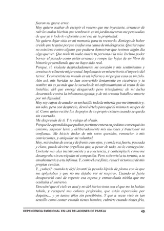 fueron mi grave error.
       Hoy quiero acabar de escupir el veneno que me inyectaste, arrancar de
       raíz las malas hierbas que sembraste en mi jardín mientras me persuadías
       de que yo y todo lo referente a mí era de tu propiedad.
       No quiero dejar sitio en mi memoria para tu recuerdo. Reniego de haber
       creído que te quise porque ésa fue una causa de mi desgracia. Quisiera que
       no existiera rastro alguno que pudiera demostrar que tuvimos algún día
       algo que ver. Que nada ni nadie asocie tu persona a la mía. Incluso poder
       borrar el pasado como quién arranca y rompe las hojas de un libro de
       historia pretendiendo que no haya sido real.
       Porque, sí, violaste despiadadamente mi corazón y mis sentimientos y
       arruinaste vilmente mi juventud. Implantaste en mi territorio el imperio del
       terror. Y convertiste mi mundo en un infierno y mi propia casa en un zulo.
       Aún así, mis heridas se han convertido lentamente en cicatrices y tu
       nombre no es ya más que la secuela de mi enfrentamiento al reino de las
       tinieblas, del que emergí desgarrada pero triunfadora; de mi lucha
       desarmada contra la inhumana agonía; y de mi cruenta batalla a muerte
       por mi dignidad.
       Hoy soy capaz de anudar en un hatillo toda la miseria que me impusiste y,
       sin odio, pero con desprecio, devolvértelo para que tú mismo te ocupes de
       él. Como quien recibe los despojos de su propio crimen cuando se queda
       sin coartada.
       Me desprendo de ti. Y te relego al olvido.
       Porque he aprendido que pudiste partirme entera en pedazos con exquisito
       cinismo, saquear lenta y deliberadamente mis ilusiones y traicionar mi
       confianza. Me hiciste dudar de mis seres queridos, renunciar a mis
       convicciones, y aniquilar mi voluntad.
       Hoy, mirándote de cerca y de frente a los ojos, y con la voz fuerte, pausada
       y clara, puedo decirte orgullosa que, a pesar de todo, no lo conseguiste.
       Cortaste mis alas incisivamente y a conciencia, y contemplaste cómo me
       desangraba sin escrúpulos ni compasión. Pero sobreviví a tu tortura, a tu
       ensañamiento y a tu infamia. Y, como el ave fénix, renací victoriosa de mis
       propias cenizas.
       Y, ¿sabes?, cuando te dejé levanté la pesada lápida de plomo con la que
       me aplastabas y que no me dejaba ver ni respirar. Cuando te fuiste
       desapareció casi de repente esa espesa y enmarañada niebla que me
       ocultaba el universo.
       Descubrí que el cielo es azul y no del tétrico tono con el que me lo habías
       teñido, y recuperé mis colores preferidos, que están esparcidos por
       doquier,... y yo tantos años sin percibirlos. Y que a veces vivir es tan
       sencillo como comer cuando tienes hambre, cubrirte cuando tienes frío,

DEPENDENCIA EMOCIONAL EN LAS RELACIONES DE PAREJA                               49
 